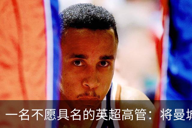 一名不愿具名的英超高管：将曼城逐出英超将损害商业利益