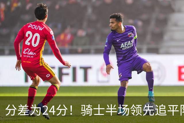 分差为24分！骑士半场领先追平队史对阵76人领先最多纪录！