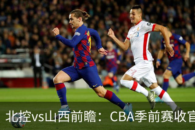 北控vs山西前瞻：CBA季前赛收官焦点对决，迪亚洛里勒引外援大战
