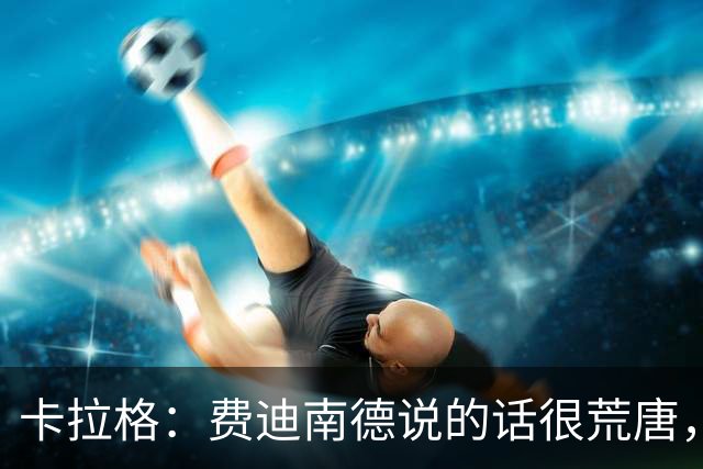 卡拉格：费迪南德说的话很荒唐，因为他认识C罗又想采访他
