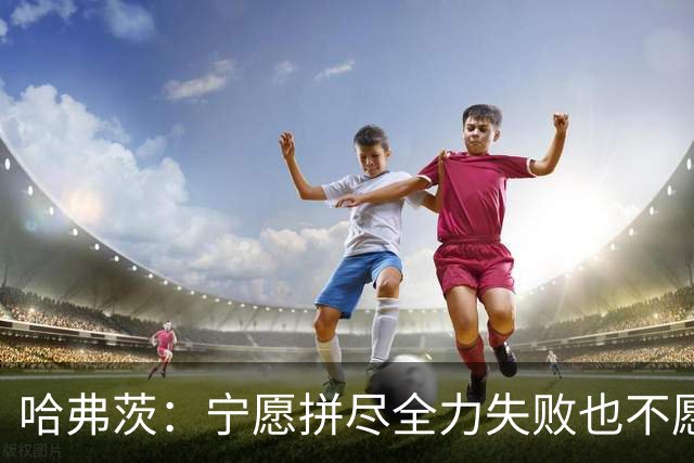 哈弗茨：宁愿拼尽全力失败也不愿留遗憾；哲凯赖什是顶尖前锋