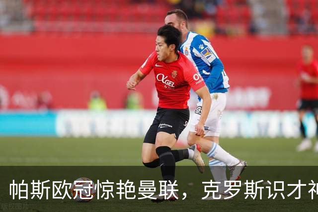 帕斯欧冠惊艳曼联，克罗斯识才神准，皇马回购成悬念
