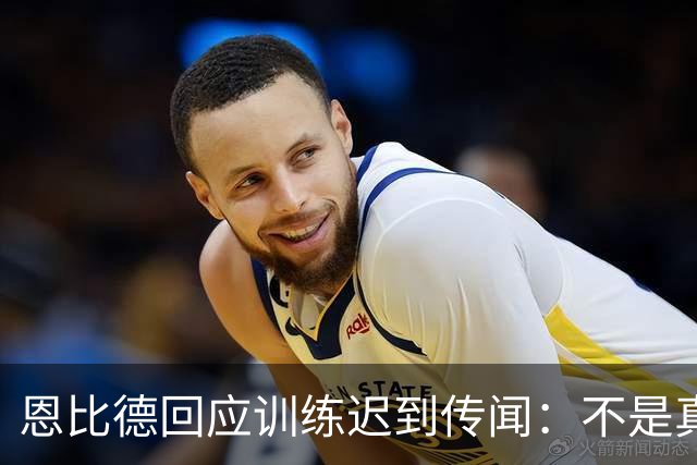 恩比德回应训练迟到传闻：不是真的，感觉我像个软柿子