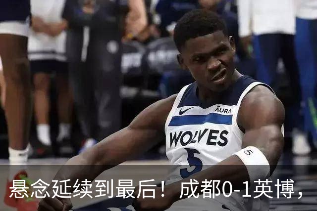 悬念延续到最后！成都0-1英博，胡核韬绝平被吹，费利佩丢点