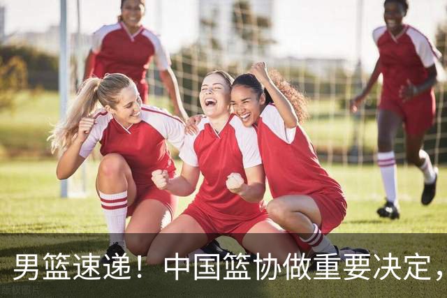 男篮速递！中国篮协做重要决定，郭士强有底气不下课，国家队备战经费曝光