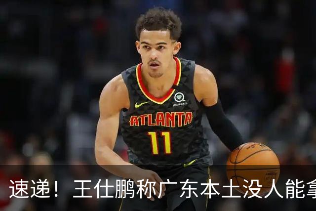 速递！王仕鹏称广东本土没人能拿30分，徐杰又加练，胡明轩成本土助攻王