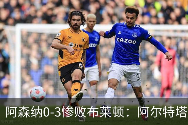阿森纳0-3惨败布莱顿：阿尔特塔战术失灵与赛季首败反思