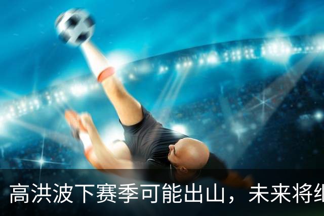高洪波下赛季可能出山，未来将继续挑大梁，值得期待
