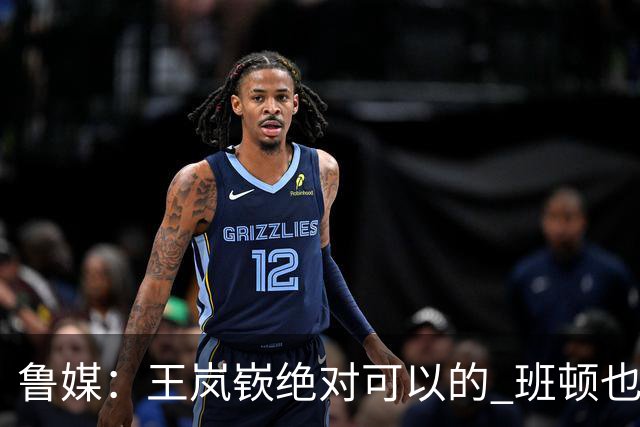 鲁媒：王岚嵚绝对可以的 班顿也验货了 山东男篮需要实战来磨合